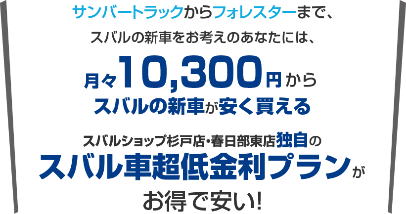 サンバートラックからフォレスターまで、スバルの新車購入をお考えのあなたには、月々10,300円から新車に乗れるスバルショップ杉戸店・春日部東店独自のスバル車超低金利プランがお得で安い!
